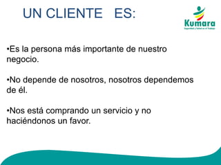 UN CLIENTE ES:
•Es la persona más importante de nuestro
negocio.
•No depende de nosotros, nosotros dependemos
de él.
•Nos está comprando un servicio y no
haciéndonos un favor.
 
