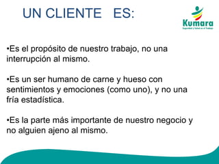 UN CLIENTE ES:
•Es el propósito de nuestro trabajo, no una
interrupción al mismo.
•Es un ser humano de carne y hueso con
sentimientos y emociones (como uno), y no una
fría estadística.
•Es la parte más importante de nuestro negocio y
no alguien ajeno al mismo.
 