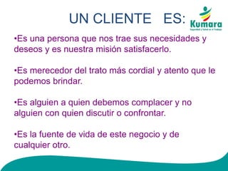 UN CLIENTE ES:
•Es una persona que nos trae sus necesidades y
deseos y es nuestra misión satisfacerlo.
•Es merecedor del trato más cordial y atento que le
podemos brindar.
•Es alguien a quien debemos complacer y no
alguien con quien discutir o confrontar.
•Es la fuente de vida de este negocio y de
cualquier otro.
 