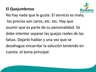 El Quejumbroso
No hay nada que le guste. El servicio es malo,
los precios son caros, etc. etc. Hay que
asumir que es parte de su personalidad. Se
debe intentar separar las quejas reales de las
falsas. Dejarlo hablar y una vez que se
desahogue encarrilar la solución teniendo en
cuenta el tema principal.
 