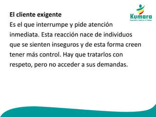 El cliente exigente
Es el que interrumpe y pide atención
inmediata. Esta reacción nace de individuos
que se sienten inseguros y de esta forma creen
tener más control. Hay que tratarlos con
respeto, pero no acceder a sus demandas.
 