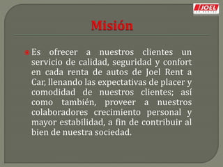  Es ofrecer a nuestros clientes un
servicio de calidad, seguridad y confort
en cada renta de autos de Joel Rent a
Car, llenando las expectativas de placer y
comodidad de nuestros clientes; así
como también, proveer a nuestros
colaboradores crecimiento personal y
mayor estabilidad, a fin de contribuir al
bien de nuestra sociedad.
 