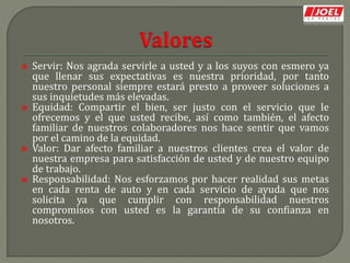  Servir: Nos agrada servirle a usted y a los suyos con esmero ya
que llenar sus expectativas es nuestra prioridad, por tanto
nuestro personal siempre estará presto a proveer soluciones a
sus inquietudes más elevadas.
 Equidad: Compartir el bien, ser justo con el servicio que le
ofrecemos y el que usted recibe, así como también, el afecto
familiar de nuestros colaboradores nos hace sentir que vamos
por el camino de la equidad.
 Valor: Dar afecto familiar a nuestros clientes crea el valor de
nuestra empresa para satisfacción de usted y de nuestro equipo
de trabajo.
 Responsabilidad: Nos esforzamos por hacer realidad sus metas
en cada renta de auto y en cada servicio de ayuda que nos
solicita ya que cumplir con responsabilidad nuestros
compromisos con usted es la garantía de su confianza en
nosotros.
 