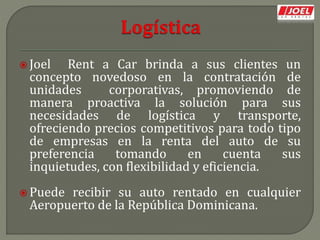  Joel Rent a Car brinda a sus clientes un
concepto novedoso en la contratación de
unidades corporativas, promoviendo de
manera proactiva la solución para sus
necesidades de logística y transporte,
ofreciendo precios competitivos para todo tipo
de empresas en la renta del auto de su
preferencia tomando en cuenta sus
inquietudes, con flexibilidad y eficiencia.
 Puede recibir su auto rentado en cualquier
Aeropuerto de la República Dominicana.
 