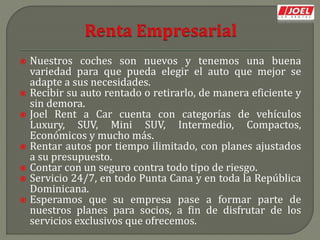  Nuestros coches son nuevos y tenemos una buena
variedad para que pueda elegir el auto que mejor se
adapte a sus necesidades.
 Recibir su auto rentado o retirarlo, de manera eficiente y
sin demora.
 Joel Rent a Car cuenta con categorías de vehículos
Luxury, SUV, Mini SUV, Intermedio, Compactos,
Económicos y mucho más.
 Rentar autos por tiempo ilimitado, con planes ajustados
a su presupuesto.
 Contar con un seguro contra todo tipo de riesgo.
 Servicio 24/7, en todo Punta Cana y en toda la República
Dominicana.
 Esperamos que su empresa pase a formar parte de
nuestros planes para socios, a fin de disfrutar de los
servicios exclusivos que ofrecemos.
 