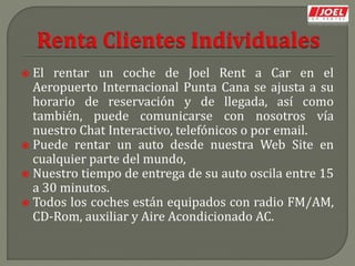 El rentar un coche de Joel Rent a Car en el
Aeropuerto Internacional Punta Cana se ajusta a su
horario de reservación y de llegada, así como
también, puede comunicarse con nosotros vía
nuestro Chat Interactivo, telefónicos o por email.
 Puede rentar un auto desde nuestra Web Site en
cualquier parte del mundo,
 Nuestro tiempo de entrega de su auto oscila entre 15
a 30 minutos.
 Todos los coches están equipados con radio FM/AM,
CD-Rom, auxiliar y Aire Acondicionado AC.
 