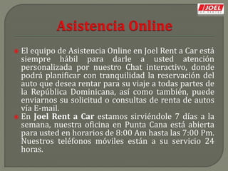  El equipo de Asistencia Online en Joel Rent a Car está
siempre hábil para darle a usted atención
personalizada por nuestro Chat interactivo, donde
podrá planificar con tranquilidad la reservación del
auto que desea rentar para su viaje a todas partes de
la República Dominicana, así como también, puede
enviarnos su solicitud o consultas de renta de autos
vía E-mail.
 En Joel Rent a Car estamos sirviéndole 7 días a la
semana, nuestra oficina en Punta Cana está abierta
para usted en horarios de 8:00 Am hasta las 7:00 Pm.
Nuestros teléfonos móviles están a su servicio 24
horas.
 