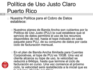 Política de Uso Justo Claro Puerto Rico10Nuestra Política para el Cobro de Datos establece:Nuestros planes de Banda Ancha son cubiertos por la Política de Uso Justo (PUJ) la cual establece que el servicio de datos permitirá el uso de los recursos disponibles de red, hasta el tope indicado en cada paquete para PUJ, de su consumo de datos por cada ciclo de facturación mensual. En el plan de Banda Ancha Ilimitada para Cuentas Corporativas, el tope de PUJ es 10GB. Una vez el cliente alcance su tope de uso, la velocidad se reducirá a 64kbps, hasta que termine el ciclo de facturación en curso. Una vez comience el próximo ciclo, la velocidad será restablecida a la inicial que es la máxima ofrecida por Claro