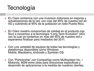 Tecnología3En Claro contamos con una inversion millonaria en mejoras y actualizaciones de la red, con mas del 85% de nuestra red en 4G y cubriendo el 95% de la población en todo Puerto Rico. En Claro nuestro compromiso de calidad en el producto nos llevo a movernos a la tecnología “Long Term Evolution” (4G) con la cual ya contamos en mas del 40% de nuestra red y esperamos finalizar para mediados del 2011.Con una variedad de equipos de todas las tecnologías y plataformas disponibles como Windows Mobile, Blackberry, Androide y Symbian OS.Con “Partnership” con Compañías como Multisystem Inc. / Motorola, M2M entre otras para Soluciones especificas y desarrollo de aplicaciones a la medida de nuestros clientes. 