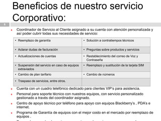 Beneficios de nuestro servicio Corporativo:6Coordinador de Servicio al Cliente asignado a su cuenta con atención personalizada y así poder cubrir todas sus necesidades de servicio:Cuenta con un cuadro telefónico dedicado para clientes VIP’s para asistencia.Personal para soporte técnico con nuestros equipos, con servicio personalizado gestionado a través del coordinador asignado. Centro de apoyo técnico por teléfono para apoyo con equipos Blackberry’s , PDA’s e internet.Programa de Garantía de equipos con el mejor costo en el mercado por reemplazo de equipos .Personal acarreador de equipos para entregas de equipos nuevos y reemplazos adaptado a las necesidades del cliente