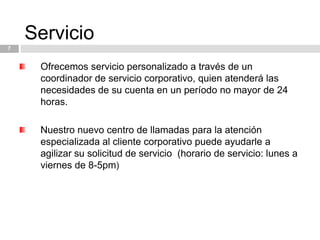 Servicio7Ofrecemos servicio personalizado a través de un coordinador de servicio corporativo, quien atenderá las necesidades de su cuenta en un período no mayor de 24 horas.Nuestro nuevo centro de llamadas para la atención especializada al cliente corporativo puede ayudarle a agilizar su solicitud de servicio  (horario de servicio: lunes a viernes de 8-5pm)