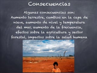 Consecuencias
Algunas consecuencias son:
Aumento terrestre, cambios en la capa de
nieve, aumento de nivel y temperatura
del mar, aumento de la frecuencia,
efectos sobre la agricultura y sector
forestal, impactos sobre la salud humana
 