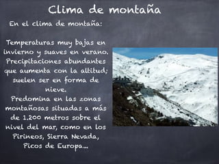 Clima de montaña
En el clima de montaña:

Temperaturas muy bajas en
invierno y suaves en verano.
Precipitaciones abundantes
que aumenta con la altitud;
suelen ser en forma de
nieve.
Predomina en las zonas
montañosas situadas a más
de 1.200 metros sobre el
nivel del mar, como en los
Pirineos, Sierra Nevada,
Picos de Europa...
 