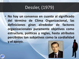 Dessler, (1979)
• No hay un consenso en cuanto al significado
del término de Clima Organizacional, las
definiciones giran alrededor de factores
organizacionales puramente objetivos como
estructura, políticas y reglas, hasta atributos
percibidos tan subjetivos como la cordialidad
y el apoyo.
 