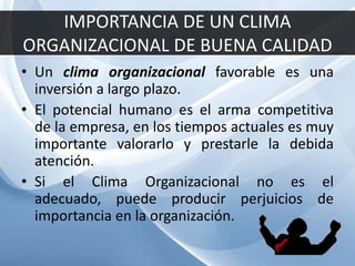 IMPORTANCIA DE UN CLIMA
ORGANIZACIONAL DE BUENA CALIDAD
• Un clima organizacional favorable es una
inversión a largo plazo.
• El potencial humano es el arma competitiva
de la empresa, en los tiempos actuales es muy
importante valorarlo y prestarle la debida
atención.
• Si el Clima Organizacional no es el
adecuado, puede producir perjuicios de
importancia en la organización.
 