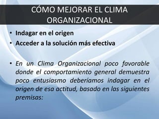 CÓMO MEJORAR EL CLIMA
ORGANIZACIONAL
• Indagar en el origen
• Acceder a la solución más efectiva
• En un Clima Organizacional poco favorable
donde el comportamiento general demuestra
poco entusiasmo deberíamos indagar en el
origen de esa actitud, basado en las siguientes
premisas:
 