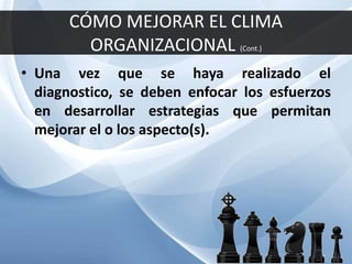 CÓMO MEJORAR EL CLIMA
ORGANIZACIONAL (Cont.)
• Una vez que se haya realizado el
diagnostico, se deben enfocar los esfuerzos
en desarrollar estrategias que permitan
mejorar el o los aspecto(s).
 