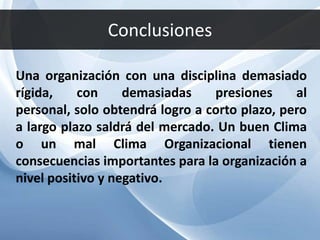 Conclusiones
Una organización con una disciplina demasiado
rígida, con demasiadas presiones al
personal, solo obtendrá logro a corto plazo, pero
a largo plazo saldrá del mercado. Un buen Clima
o un mal Clima Organizacional tienen
consecuencias importantes para la organización a
nivel positivo y negativo.
 