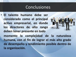 Conclusiones
• El talento humano debe ser
considerado como el principal
activo empresarial, en donde
los directores de alto rango
deben tener presente en todo
momento la complejidad de la naturaleza
humana, con el fin de lograr el más alto grado
de desempeño y rendimiento posible dentro de
la organización.
 