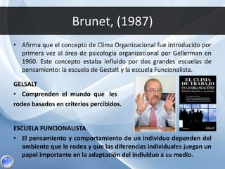 Brunet, (1987)
• Afirma que el concepto de Clima Organizacional fue introducido por
primera vez al área de psicología organizacional por Gellerman en
1960. Este concepto estaba influido por dos grandes escuelas de
pensamiento: la escuela de Gestalt y la escuela Funcionalista.
GELSALT
• Comprenden el mundo que les
rodea basados en criterios percibidos.
ESCUELA FUNCIONALISTA
• El pensamiento y comportamiento de un individuo dependen del
ambiente que le rodea y que las diferencias individuales juegan un
papel importante en la adaptación del individuo a su medio.
 