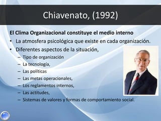 Chiavenato, (1992)
El Clima Organizacional constituye el medio interno
• La atmosfera psicológica que existe en cada organización.
• Diferentes aspectos de la situación,
– Tipo de organización
– La tecnología,
– Las políticas
– Las metas operacionales,
– Los reglamentos internos,
– Las actitudes,
– Sistemas de valores y formas de comportamiento social.
 