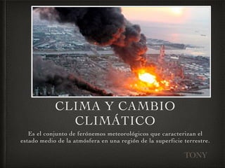 CLIMA Y CAMBIO 
CLIMÁTICO 
Es el conjunto de ferónemos meteorológicos que caracterizan el 
estado medio de la atmósfera en una región de la superficie terrestre. 
TONY 
 