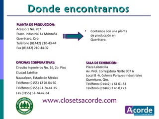 Donde encontrarnos
PLANTA DE PRODUCCION:
Acceso 1 No. 207
                                       •   Contamos con una planta
Fracc. Industrial La Montaña               de producción en
Querétaro, Qro.                            Querétaro.
Teléfono (01442) 210-43-44
Fax (01442) 210-44-32



OFICINAS CORPORATIVAS:                 SALA DE EXHIBICION:
Circuito Ingenieros No. 16, 2o. Piso   Plaza Laborcilla
Ciudad Satélite                        Av. Prol. Corregidora Norte 907 A
                                       Local 8 -A, Colonia Parques Industriales
Naucalpan, Estado de México
                                       Querétaro, Qro.
Teléfono (0155) 12 04 04 50            Teléfono (01442) 1 61 01 83
Teléfono (0155) 53-74-41-25            Teléfono (01442) 2 45 03 73
Fax (0155) 53-74-42-84

                  www.closetsacorde.com
 