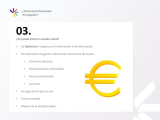 03.
¿Interesa el cloud para
mi negocio?
¿Se puede ahorrar usando cloud?
• Se Optimiza el espacio y el rendimiento le la información
• Se externaliza los gastos obteniendo economías de escala:
• Consumo eléctrico
• Mantenimiento informático.
• Aire Acondicionado
• Licencias
• Se paga por lo que se usa
• Time to market
• Mejora de la productividad
 