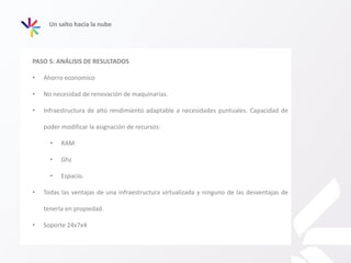 Un salto hacia la nube
PASO 5: ANÁLISIS DE RESULTADOS
• Ahorro economico
• No necesidad de renovación de maquinarias.
• Infraestructura de alto rendimiento adaptable a necesidades puntuales. Capacidad de
poder modificar la asignación de recursos:
• RAM
• Ghz
• Espacio.
• Todas las ventajas de una infraestructura virtualizada y ninguno de las desventajas de
tenerla en propiedad.
• Soporte 24x7x4
 
