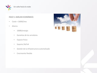 Un salto hacia la nube
PASO 5: ANÁLISIS ECONÓMICO:
• Coste = 1600€/mes
• Ahorro:
• 1000€/energía
• Garantías de los servidores
• Espacio Físico
• Soporte 24x7x4
• Gestión de la infraestructura automatizada
• Crecimiento flexible
 