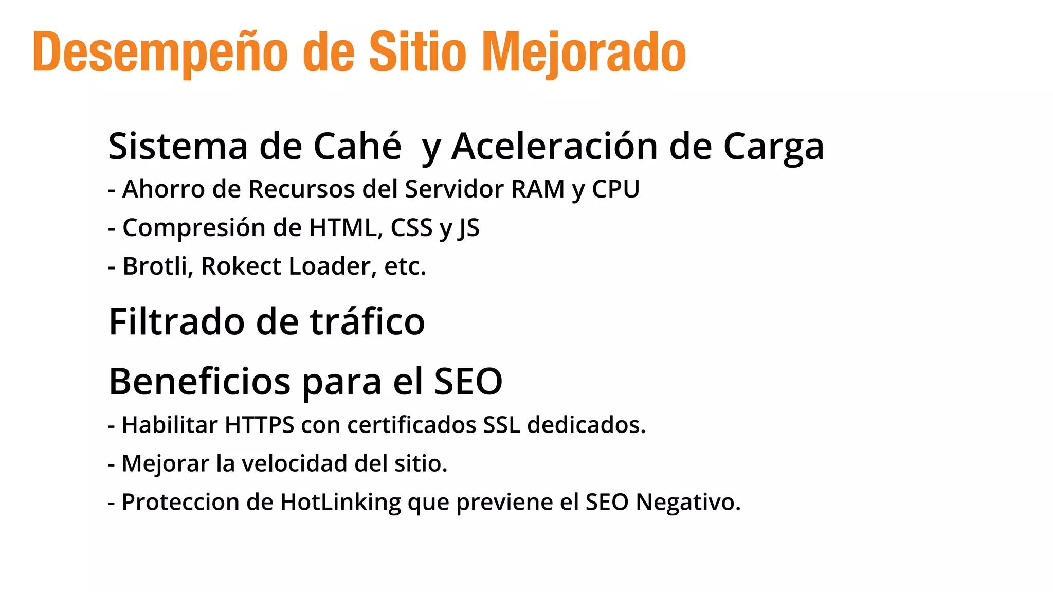 Sistema de Cahé y Aceleración de Carga
- Ahorro de Recursos del Servidor RAM y CPU
- Compresión de HTML, CSS y JS
- Brotli, Rokect Loader, etc.
Filtrado de tráﬁco
Beneﬁcios para el SEO
- Habilitar HTTPS con certiﬁcados SSL dedicados.
- Mejorar la velocidad del sitio.
- Proteccion de HotLinking que previene el SEO Negativo.
Desempeño de Sitio Mejorado
 