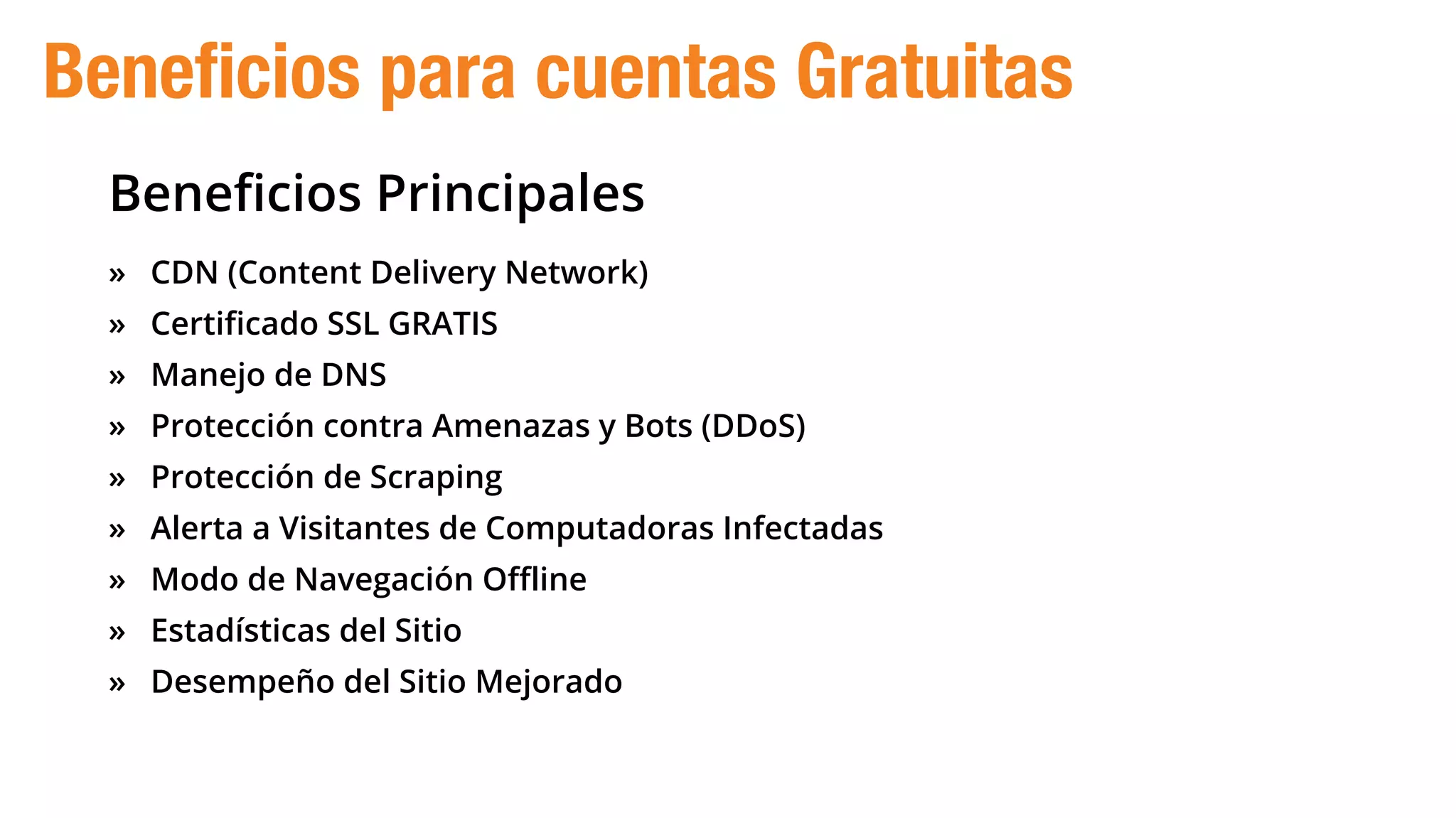 Beneﬁcios Principales
» CDN (Content Delivery Network)
» Certificado SSL GRATIS
» Manejo de DNS
» Protección contra Amenazas y Bots (DDoS)
» Protección de Scraping
» Alerta a Visitantes de Computadoras Infectadas
» Modo de Navegación Offline
» Estadísticas del Sitio
» Desempeño del Sitio Mejorado
Beneficios para cuentas Gratuitas
 