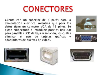 Cuenta con un conector de 3 patas para la
alimentación eléctrica, mientras que para los
datos tiene un conector VGA de 15 pines. Se
están empezando a introducir puertos USB 2.0
para pantallas LCD de baja resolución, los cuáles
eliminan el uso de tarjetas gráficas y
adaptadores de puertos de video).

 