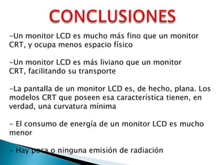 -Un monitor LCD es mucho más fino que un monitor
CRT, y ocupa menos espacio físico
-Un monitor LCD es más liviano que un monitor
CRT, facilitando su transporte
-La pantalla de un monitor LCD es, de hecho, plana. Los
modelos CRT que poseen esa característica tienen, en
verdad, una curvatura mínima
- El consumo de energía de un monitor LCD es mucho
menor
- Hay poca o ninguna emisión de radiación

 