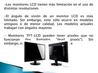 -Los monitores LCD tienen más limitación en el uso de
distintas resoluciones
-El ángulo de visión de un monitor LCD es más
limitado. Sin embargo, esto sólo ocurre en modelos
antiguos o de menor calidad. Los modelos actuales
trabajan con ángulos mayores
- Monitores TFT-LCD pueden tener píxeles que no
funcionan
(los
llamados
"dead
pixels").
Sin
embargo, eso es cada vez menos frecuente

 