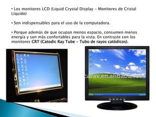 • Los monitores LCD (Liquid Crystal Display - Monitores de Cristal
Líquido)
• Son indispensables para el uso de la computadora.
• Porque además de que ocupan menos espacio, consumen menos
energía y son más confortables para la vista. En contraste con los
monitores CRT (Catodic Ray Tube - Tubo de rayos catódicos).

 