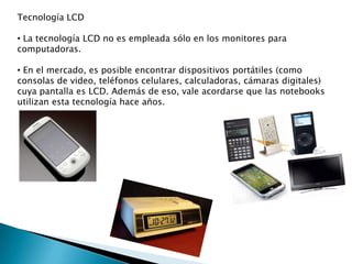 Tecnología LCD
• La tecnología LCD no es empleada sólo en los monitores para
computadoras.
• En el mercado, es posible encontrar dispositivos portátiles (como
consolas de video, teléfonos celulares, calculadoras, cámaras digitales)
cuya pantalla es LCD. Además de eso, vale acordarse que las notebooks
utilizan esta tecnología hace años.

 