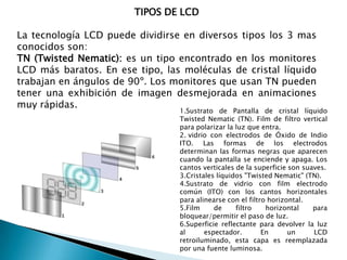 TIPOS DE LCD

La tecnología LCD puede dividirse en diversos tipos los 3 mas
conocidos son:
TN (Twisted Nematic): es un tipo encontrado en los monitores
LCD más baratos. En ese tipo, las moléculas de cristal líquido
trabajan en ángulos de 90º. Los monitores que usan TN pueden
tener una exhibición de imagen desmejorada en animaciones
muy rápidas.

1.Sustrato de Pantalla de cristal líquido
Twisted Nematic (TN). Film de filtro vertical
para polarizar la luz que entra.
2. vidrio con electrodos de Óxido de Indio
ITO. Las formas de los electrodos
determinan las formas negras que aparecen
cuando la pantalla se enciende y apaga. Los
cantos verticales de la superficie son suaves.
3.Cristales líquidos "Twisted Nematic" (TN).
4.Sustrato de vidrio con film electrodo
común (ITO) con los cantos horizontales
para alinearse con el filtro horizontal.
5.Film
de
filtro
horizontal
para
bloquear/permitir el paso de luz.
6.Superficie reflectante para devolver la luz
al
espectador.
En
un
LCD
retroiluminado, esta capa es reemplazada
por una fuente luminosa.

 