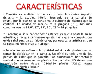 Tamaño: es la distancia que existe entre la esquina superior

derecha y la esquina inferior izquierda de la pantalla de
cristal, por lo que no se considera la cubierta de plástico que la
contiene. La unidad de medida es la pulgada ( " ). Los más
comunes son de 15.6", 17", 19", 20", 22" y 24 pulgadas.
 Tecnología: se le conoce como estática, ya que la pantalla no se
actualiza, sino que permanece quieta hasta que la computadora
envíe señal para un cambio de color, por esta característica es que
se cansa menos la vista al trabajar.
Resolución: se refiere a la cantidad máxima de píxeles que es
capaz de desplegar en la pantalla. Un píxel es cada uno de los
puntos de color que la pantalla. Las dimensiones horizontal y
vertical son expresadas en píxeles. Las pantallas HD tienen una
resolución nativa desde 1280x720 píxeles (720p), Hasta
1920x1080 píxeles (1080p)

 