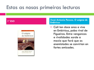 Estas as nosas primeiras lecturas  Cali ten doce anos e vive en Embívicus, pobo rival de Figueiras. Entre venganzas e rivalidades xorde a maxia que fará que as enemistades se convirtan en fortes amizades. 1º ESO Xosé Antonio Perozo,  O enigma de Embivicus 