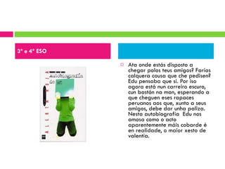 Ata onde estás disposto a chegar polos teus amigos? Farías calquera cousa que che pedisen? Edu pensaba que si. Por iso agora está nun carreiro escuro, cun bastón na man, esperando a que cheguen eses rapaces peruanos aos que, xunto a seus amigos, debe dar unha paliza. Nesta autobiografía  Edu nos amosa como o acto aparentemente máis cobarde é en realidade, o maior xesto de valentía. 3º e 4º ESO 