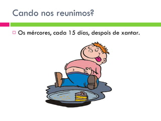 Cando nos reunimos? Os mércores, cada 15 días, despois de xantar. 