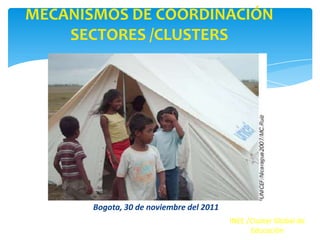 MECANISMOS DE COORDINACIÓN
    SECTORES /CLUSTERS




       Bogota, 30 de noviembre del 2011
                                          INEE /Cluster Global de
                                                Educación
 