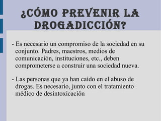 ¿Cómo prevenir la drogadicción? - Es necesario un compromiso de la sociedad en su conjunto. Padres, maestros, medios de comunicación, instituciones, etc., deben comprometerse a construir una sociedad nueva. - Las personas que ya han caído en el abuso de drogas. Es necesario, junto con el tratamiento médico de desintoxicación 