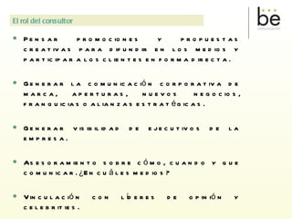 Pensar  promociones y propuestas creativas para difundir en los medios y participar a los clientes en forma directa. Generar la comunicación corporativa de marca, aperturas, nuevos negocios, franquicias o alianzas estratégicas. Generar visibilidad de ejecutivos de la empresa. Asesoramiento sobre cómo, cuando y que comunicar. ¿En cuáles medios? Vinculación con líderes de opinión y celebrities. Plan de medios. Capacitación y utilización de redes sociales. 6. Evaluación y control de la gestión realizada . El rol del consultor 