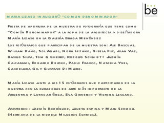 Fiesta de apertura de la muestra de fotografía que tiene como “Común Denominador” a la ropa de la arquitecta y diseñadora María Lizaso en la Galería Braga Menéndez Los fotógrafos que participan de la muestra son: Ale Bascuas, William Kano, Sol Abadi, Nora Lezano, Gisela Filc, Juan Vaz, Basilio Silva, Tom & Cherry, Rodolfo Schmidt + Jazmín Calcarami, Edgardo Delfino, Pablo Franco, Natasha Ygel, Candelaria Gil y Gustavo Di Mario. María Lizaso junto a los 15 fotógrafos que participaron de la muestra con la curadoras de arte más importante de la Argentina y Latinoamérica, Eva Grinstein y Victoria Lescano. Asistieron : Jazmín Rodríguez, Julieta espina y Maru Schmoll (Hermana de la modelo Milagros Schmoll). MARIA LIZASO INAUGURÓ “COMUN DENOMINADOR” 