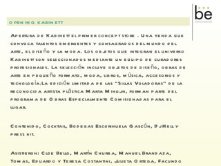 Apertura de Kabinett el primer concept store . Una tienda que convoca talentos emergentes y consagrados del mundo del arte, el diseño y la moda. Los objetos que integran el universo Kabinett son seleccionados mediante un equipo de curadores profesionales. La selección incluye objetos de diseño, obras de arte en pequeño formato, moda, libros, música, accesorios y tecnología.La edición limitada de las “Sillas Voladoras” de la reconocida artista plástica Marta Minujin, forman parte del programa de Obras Especialmente Comisionadas para el lugar. Contenido, Cocktail, Bodegas Escorihuela Gascón, Dj Hell y press kit. Asistieron: Cloe Bello, Martín Churba, Manuel Brandaza, Tomas, Eduardo y Teresa Costantini, Julieta Ortega, Facundo De Falco y Fernanda Cohen. OPENING KABINETT 