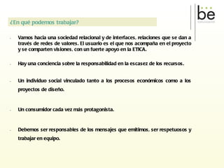 Vamos hacia una sociedad relacional y de interfaces, relaciones que se dan a través de redes de valores. El usuario es el que nos acompaña en el proyecto y se comparten visiones, con un fuerte apoyo en la ETICA. Hay una conciencia sobre la responsabilidad en la escasez de los recursos. Un individuo social vinculado tanto a los procesos económicos como a los proyectos de diseño. Un consumidor cada vez más protagonista. Debemos ser responsables de los mensajes que emitimos, ser respetuosos y trabajar en equipo. ¿En qué podemos trabajar? 