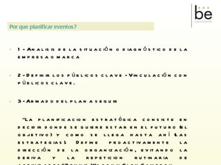 1- Analisis de la situación o diagnóstico de la empresa o marca 2- Definir los públicos clave - Vinculación con públicos clave. 3- Armado del plan a seguir “ La planificacion estratégica consiste en decidir donde se quiere estar en el futuro (el objetivo) y como se llega hasta ahí (las estrategias). Define proactivamente la dirección de la organización, evitando la deriva y la repeticion rutinaria de actividades” Dennis Wilcox y Glen Cameron.  Por que planificar eventos? 