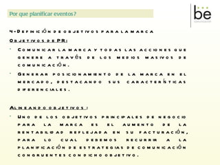 4 - Definición de objetivos para la marca Objetivos de PR: Comunicar la marca y todas las acciones que genere a través de los medios masivos de comunicación. Generar posicionamiento de la marca en el mercado, destacando sus características diferenciales. Alineando objetivos  : Uno de los objetivos principales de negocio para la marca es el aumento de la rentabilidad reflejada en su facturación, para lo cual debemos recurrir a la planificación de estrategias de comunicación congruentes con dicho objetivo. LAS MARCAS NECESITAN COMUNICACIÓN PARA CONSTRUIR SU POSICIONAMIENTO Y PARA IMPULSAR VENTAS Por que planificar eventos? 